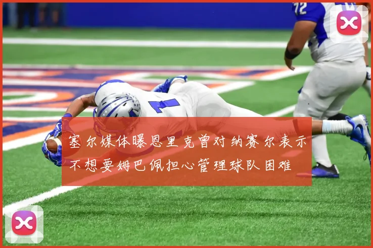 塞尔媒体曝恩里克曾对纳赛尔表示不想要姆巴佩担心管理球队困难