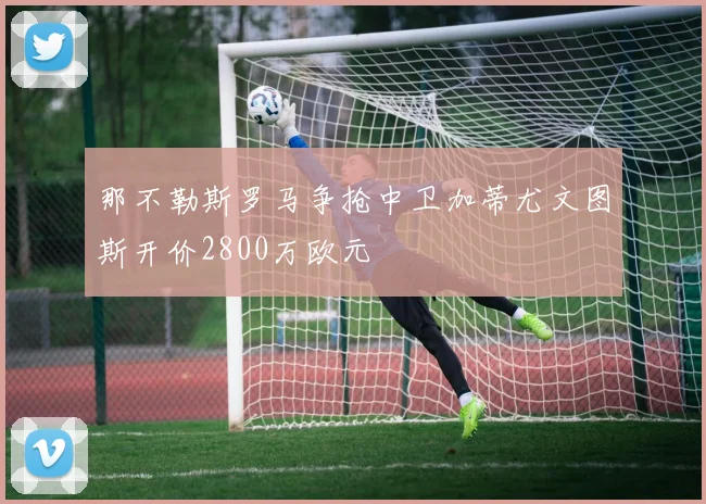 那不勒斯罗马争抢中卫加蒂尤文图斯开价2800万欧元