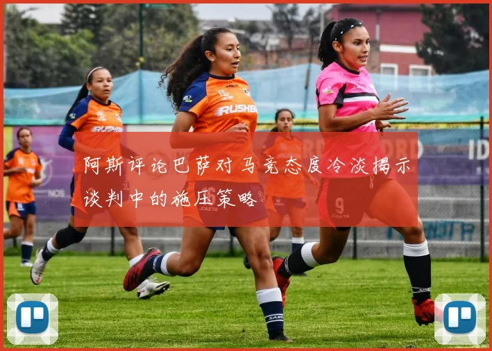 阿斯评论巴萨对马竞态度冷淡揭示谈判中的施压策略