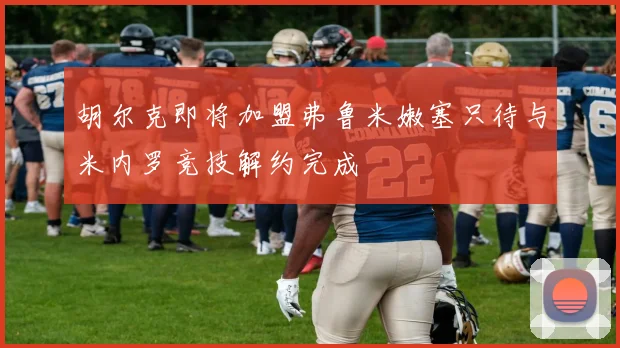 胡尔克即将加盟弗鲁米嫩塞只待与米内罗竞技解约完成