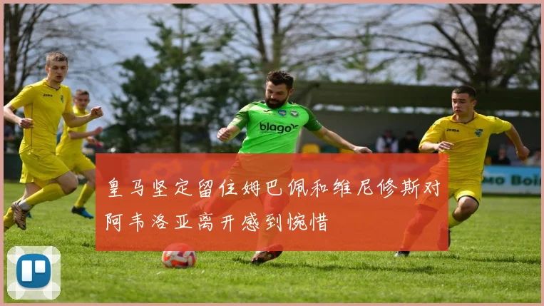皇马坚定留住姆巴佩和维尼修斯对阿韦洛亚离开感到惋惜
