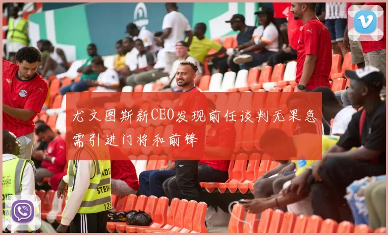 尤文图斯新CEO发现前任谈判无果急需引进门将和前锋