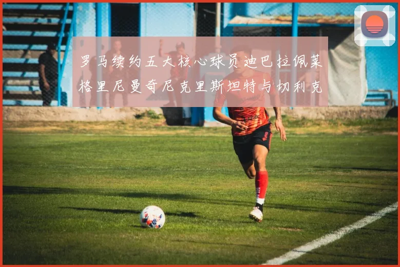 罗马续约五大核心球员迪巴拉佩莱格里尼曼奇尼克里斯坦特与切利克共创未来