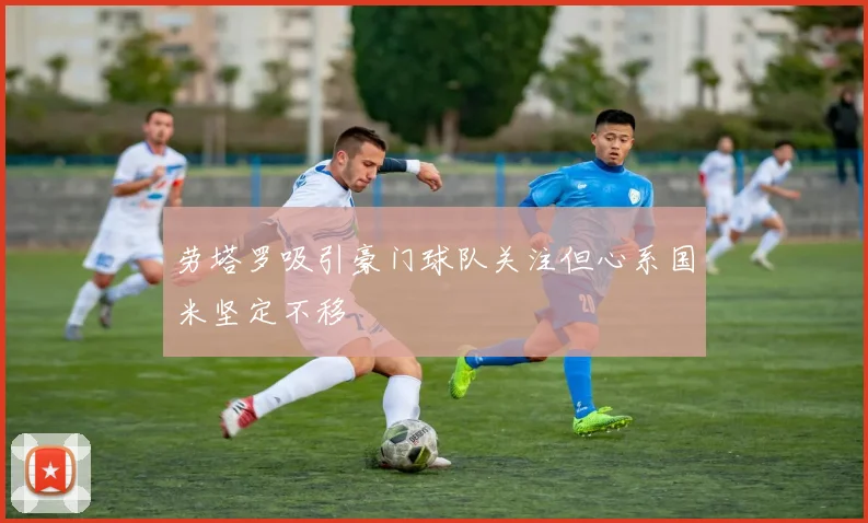 劳塔罗吸引豪门球队关注但心系国米坚定不移