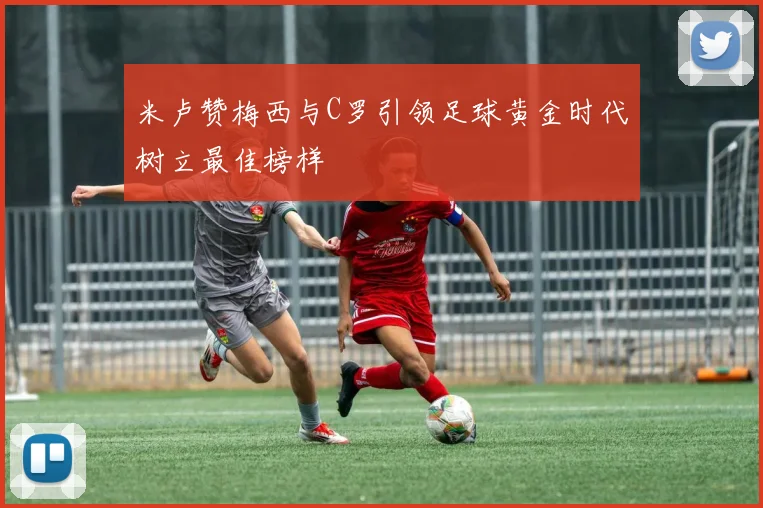 米卢赞梅西与C罗引领足球黄金时代树立最佳榜样