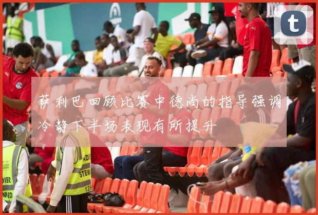 萨利巴回顾比赛中德尚的指导强调冷静下半场表现有所提升
