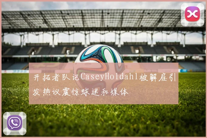 开拓者队记CaseyHoldahl被解雇引发热议震惊球迷和媒体